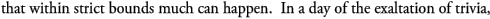 that within strict bounds much can happen.  In a day of the exaltation of trivia, 