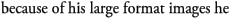 because of his large format images he 